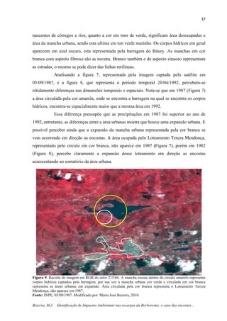 37
Bezerra, M.J. Identificação de Impactos Ambientais nas escarpas da Borborema: o caso das encostas...
nascentes de córregos e rios; quanto a cor em tons de verde, significam área desocupadas e
área da mancha urbana, sendo esta ultima em ton verde marinho. Os corpos hídricos em geral
aparecem em azul escuro, esta representada pela barragem do Bitury. As manchas em cor
branca com aspecto fibroso são as nuvens. Branco também e de aspecto sinuoso representam
as estradas, o mesmo se pode dizer das linhas retilíneas.
Analisando a figura 7, representada pela imagem captada pelo satélite em
05/09/1987, e a figura 8, que representa o período temporal 20/04/1992, percebem-se
nitidamente diferenças nas dimensões temporais e espaciais. Nota-se que em 1987 (Figura 7)
a área circulada pela cor amarela, onde se encontra a barragem na qual se encontra os corpos
hídricos, encontra-se espacialmente maior que a mesma área em 1992.
Essa diferença pressupõe que as precipitações em 1987 foi superior ao ano de
1992, entretanto, as diferenças entre a área urbanas mostra que houve uma expansão urbana. E
possível perceber ainda que a expansão da mancha urbana representada pela cor branca se
vem ocorrendo em direção as encostas. A área ocupada pelo Loteamento Tereza Mendonça,
representado pelo circulo em cor branca, não aparece em 1987 (Figura 7), porém em 1982
(Figura 8), percebe claramente a expansão desse loteamento em direção as encostas
acrescentando ao somatório da área urbana.
Figura 9: Recorte de imagem em RGB do setor 215/66. A mancha escura dentro do circulo amarelo representa
corpos hídricos captados pela barragem, por sua vez a mancha urbana cor verde e circulada em cor branca
representa as áreas urbanas em expansão. Área circulada pela cor branca representa o Loteamento Tereza
Mendonça, não aparece em 1987.
Fonte: INPE, 05/09/1987. Modificado por: Maria José Bezerra, 2010.
 