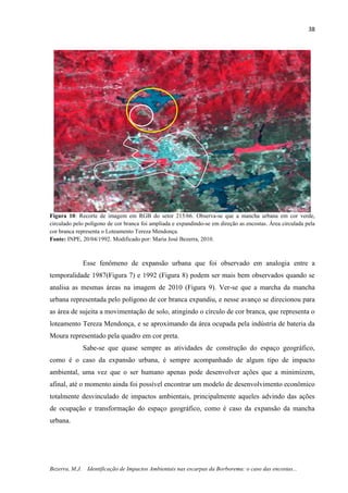 38
Bezerra, M.J. Identificação de Impactos Ambientais nas escarpas da Borborema: o caso das encostas...
Figura 10: Recorte de imagem em RGB do setor 215/66. Observa-se que a mancha urbana em cor verde,
circulado pelo polígono de cor branca foi ampliada e expandindo-se em direção as encostas. Área circulada pela
cor branca representa o Loteamento Tereza Mendonça.
Fonte: INPE, 20/04/1992. Modificado por: Maria José Bezerra, 2010.
Esse fenômeno de expansão urbana que foi observado em analogia entre a
temporalidade 1987(Figura 7) e 1992 (Figura 8) podem ser mais bem observados quando se
analisa as mesmas áreas na imagem de 2010 (Figura 9). Ver-se que a marcha da mancha
urbana representada pelo polígono de cor branca expandiu, e nesse avanço se direcionou para
as área de sujeita a movimentação de solo, atingindo o círculo de cor branca, que representa o
loteamento Tereza Mendonça, e se aproximando da área ocupada pela indústria de bateria da
Moura representado pela quadro em cor preta.
Sabe-se que quase sempre as atividades de construção do espaço geográfico,
como é o caso da expansão urbana, é sempre acompanhado de algum tipo de impacto
ambiental, uma vez que o ser humano apenas pode desenvolver ações que a minimizem,
afinal, até o momento ainda foi possível encontrar um modelo de desenvolvimento econômico
totalmente desvinculado de impactos ambientais, principalmente aqueles advindo das ações
de ocupação e transformação do espaço geográfico, como é caso da expansão da mancha
urbana.
 