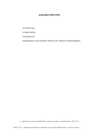 3
Bezerra, M.J. Identificação de Impactos Ambientais nas escarpas da Borborema: o caso das encostas...
AGRADECIMENTOS
Ao Senhor Deus.
A minha Família.
Aos professores.
Especialmente a meu orientador: Professor Dr. Natalício de Melo Rodrigues.
(...) aquele que crê em mim também fará as obras que eu faço, e as fará maiores... João 14:12
 