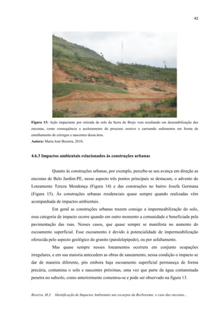 42
Bezerra, M.J. Identificação de Impactos Ambientais nas escarpas da Borborema: o caso das encostas...
Figura 13: Ação impactante por retirada de solo da Serra do Brejo vem resultando em desestabilização das
encostas, como consequência o aceleramento do processo erosivo e carreando sedimentos em forma de
entulhamento de córregos e nascentes dessa área.
Autora: Maria José Bezerra, 2010.
4.6.3 Impactos ambientais relacionados às construções urbanas
Quanto às construções urbanas, por exemplo, percebe-se seu avança em direção as
encostas de Belo Jardim-PE, nesse aspecto três pontos principais se destacam, o advento do
Loteamento Tereza Mendonça (Figura 14) e das construções no bairro Josefa Germana
(Figura 15). Às construções urbanas residenciais quase sempre quando realizadas vêm
acompanhada de impactos ambientais.
Em geral as construções urbanas trazem consigo a impermeabilização do solo,
essa categoria de impacto ocorre quando em outro momento a comunidade e beneficiada pela
pavimentação das ruas. Nesses casos, que quase sempre se manifesta no aumento do
escoamento superficial. Esse escoamento é devido à potencialidade de impermeabilização
oferecida pelo aspecto geológico do granito (paralelepípedo), ou por asfaltamento.
Mas quase sempre nesses loteamentos ocorrem em conjunto ocupações
irregulares, e em sua maioria antecedem as obras de saneamento, nessa condição o impacto se
dar de maneira diferente, pós embora haja escoamento superficial permaneça de forma
precária, contamina o solo e nascentes próximas, uma vez que parte da água contaminada
penetra no subsolo, como anteriormente comentou-se e pode ser observado na figura 13.
 