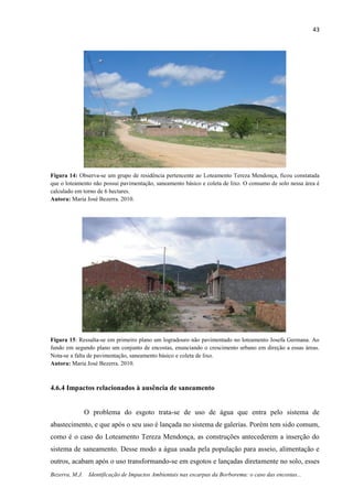 43
Bezerra, M.J. Identificação de Impactos Ambientais nas escarpas da Borborema: o caso das encostas...
Figura 14: Observa-se um grupo de residência pertencente ao Loteamento Tereza Mendonça, ficou constatada
que o loteamento não possui pavimentação, saneamento básico e coleta de lixo. O consumo de solo nessa área é
calculado em torno de 6 hectares.
Autora: Maria José Bezerra. 2010.
Figura 15: Ressalta-se em primeiro plano um logradouro não pavimentado no loteamento Josefa Germana. Ao
fundo em segundo plano um conjunto de encostas, enunciando o crescimento urbano em direção a essas áreas.
Nota-se a falta de pavimentação, saneamento básico e coleta de lixo.
Autora: Maria José Bezerra. 2010.
4.6.4 Impactos relacionados à ausência de saneamento
O problema do esgoto trata-se de uso de água que entra pelo sistema de
abastecimento, e que após o seu uso é lançada no sistema de galerias. Porém tem sido comum,
como é o caso do Loteamento Tereza Mendonça, as construções antecederem a inserção do
sistema de saneamento. Desse modo a água usada pela população para asseio, alimentação e
outros, acabam após o uso transformando-se em esgotos e lançadas diretamente no solo, esses
 