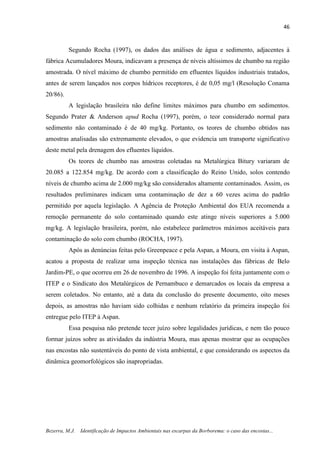 46
Bezerra, M.J. Identificação de Impactos Ambientais nas escarpas da Borborema: o caso das encostas...
Segundo Rocha (1997), os dados das análises de água e sedimento, adjacentes à
fábrica Acumuladores Moura, indicavam a presença de níveis altíssimos de chumbo na região
amostrada. O nível máximo de chumbo permitido em efluentes líquidos industriais tratados,
antes de serem lançados nos corpos hídricos receptores, é de 0,05 mg/l (Resolução Conama
20/86).
A legislação brasileira não define limites máximos para chumbo em sedimentos.
Segundo Prater & Anderson apud Rocha (1997), porém, o teor considerado normal para
sedimento não contaminado é de 40 mg/kg. Portanto, os teores de chumbo obtidos nas
amostras analisadas são extremamente elevados, o que evidencia um transporte significativo
deste metal pela drenagem dos efluentes líquidos.
Os teores de chumbo nas amostras coletadas na Metalúrgica Bitury variaram de
20.085 a 122.854 mg/kg. De acordo com a classificação do Reino Unido, solos contendo
níveis de chumbo acima de 2.000 mg/kg são considerados altamente contaminados. Assim, os
resultados preliminares indicam uma contaminação de dez a 60 vezes acima do padrão
permitido por aquela legislação. A Agência de Proteção Ambiental dos EUA recomenda a
remoção permanente do solo contaminado quando este atinge níveis superiores a 5.000
mg/kg. A legislação brasileira, porém, não estabelece parâmetros máximos aceitáveis para
contaminação do solo com chumbo (ROCHA, 1997).
Após as denúncias feitas pelo Greenpeace e pela Aspan, a Moura, em visita à Aspan,
acatou a proposta de realizar uma inspeção técnica nas instalações das fábricas de Belo
Jardim-PE, o que ocorreu em 26 de novembro de 1996. A inspeção foi feita juntamente com o
ITEP e o Sindicato dos Metalúrgicos de Pernambuco e demarcados os locais da empresa a
serem coletados. No entanto, até a data da conclusão do presente documento, oito meses
depois, as amostras não haviam sido colhidas e nenhum relatório da primeira inspeção foi
entregue pelo ITEP à Aspan.
Essa pesquisa não pretende tecer juízo sobre legalidades jurídicas, e nem tão pouco
formar juízos sobre as atividades da indústria Moura, mas apenas mostrar que as ocupações
nas encostas não sustentáveis do ponto de vista ambiental, e que considerando os aspectos da
dinâmica geomorfológicos são inapropriadas.
 