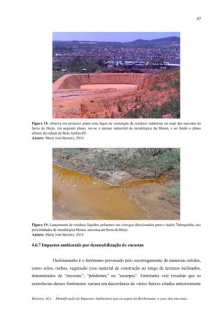 47
Bezerra, M.J. Identificação de Impactos Ambientais nas escarpas da Borborema: o caso das encostas...
Figura 18: observa em primeiro plano uma lagoa de contenção de resíduos indústrias no sopé das encostas da
Serra do Brejo, em segundo plano, ver-se o parque industrial da metalúrgica da Moura, e ao fundo o plano
urbano da cidade de Belo Jardim-PE.
Autora: Maria José Bezerra, 2010.
Figura 19: Lançamento de resíduos líquidos poluentes em córregos direcionados para o riacho Taboquinha, nas
proximidades da metalúrgica Moura, encostas da Serra do Brejo.
Autora: Maria José Bezerra. 2010.
4.6.7 Impactos ambientais por desestabilização de encostas
Deslizamento é o fenômeno provocado pelo escorregamento de materiais sólidos,
como solos, rochas, vegetação e/ou material de construção ao longo de terrenos inclinados,
denominados de “encostas”, “pendentes” ou “escarpas”. Entretanto vale ressaltar que as
ocorrências desses fenômenos variam em decorrência de vários fatores citados anteriormente
 