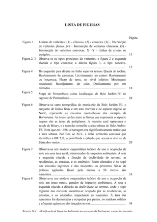 4
Bezerra, M.J. Identificação de Impactos Ambientais nas escarpas da Borborema: o caso das encostas...
LISTA DE FIGURAS
Página
Figura 1 Formas de vertentes: (1) - côncava. (2) - convexa. (3) – Intersecção
de vertentes planas. (4) – Intersecção de vertentes côncavas. (5) -
Intersecção de vertentes convexas. X –Y – linhas de cristas ou
espigões................................................................................................ 15
Figura 2/ 3 Observa-se os tipos principais de vertentes, a figura 2 e esquerda
elucida o tipo convexa; a direita figura 3, o tipo côncavo.
............................................................................................................. 15
Figura 4 Da esquerda para direita na linha superior temos: Queda de rochas;
Deslizamento de camadas; Lixiviamento; ao centro: Ravinamento
ou boçoroca; Fluxo de terra; no nível inferior: Movimento
rotacional; Rastejamento de solo; Deslizamento por em
camadas................................................................................................ 18
Figura 5
Mapa de Pernambuco coma localização de Belo Jardim-PE no
Agreste de Pernambuco....................................................................... 28
Figura 6 Observa-se carta topográfica do município de Belo Jardim-PE, o
conjunto de linhas finas e em tom marrom e de aspecto rugoso ao
Norte, representa as encostas montanhosas das escarpas da
Borborema. As áreas verdes entre as linhas que representa o aspecto
rugoso são as áreas de pediplanos. A mancha azul representa o
açude do Bitury, e a mancha vermelha a área urbana de Belo Jardim-
PE. Note que em 1986, a barragem era significativamente maior que
a área urbana. Por fim, ao SUL, a linha vermelha continua que
identifica a BR 232, a pontilhada a estrada que acessa o distrito de
Serra dos ventos. .................................................................................................. 29
Figura 7 Observa-se um modelo esquemático teórico de uso e ocupação de
solo em uma área rural, minimizador de impactos ambientais. A seta
a esquerda elucida a direção da declividade do terreno, as
residências, as estradas, e os estábulos, ficam afastados e no sopé
das encostas íngremes e das nascentes, as primeiras faixas de
práticas agrícolas ficam pelo menos a 50 metros das
nascentes............................................................................................. 33
Figura 8 Observa-se um modelo esquemático teórico de uso e ocupação de
solo em áreas rurais, gerador de impactos ambientais. A seta a
esquerda elucida a direção da declividade do terreno, onde o topo
íngreme das encostas encontra-se ocupado por as residências, as
estradas, e os estábulos, impactando as nascentes. A área das
nascentes foi desmatadas e ocupadas por pastos, os resíduos sólidos
e afluentes químicos são lançados no rio............................................. 34
 