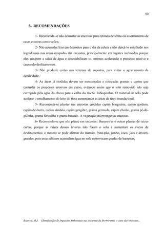 50
Bezerra, M.J. Identificação de Impactos Ambientais nas escarpas da Borborema: o caso das encostas...
5- RECOMENDAÇÕES
1- Recomenda-se não desmatar as encostas para retirada de lenha ou assentamento de
casas e outras construções;
2- Não acumular lixo em depósitos para o dia da coleta e não deixá-lo entulhado nos
logradouros nas áreas ocupadas das encostas, principalmente em lugares inclinados porque
eles entopem a saída de água e desestabilizam os terrenos acelerando o processo erosivo e
causando deslizamentos.
3- Não produzir cortes nos terrenos de encostas, para evitar o agravamento da
declividade.
4- As áreas já erodidas devem ser monitoradas e colocadas gramas e capins que
controlar os processos erosivos em curso, evitando assim que o solo removido não seja
carregada pela água da chuva para a calha do riacho Taboquinhas. O material de solo pode
acelerar o entulhamento do leito do rio e aumentando as áreas de risco inundacional.
5- Recomenda-se plantar nas encostas erodidas capim braquiária, capim gordura,
capim-de-burro, capim sândalo, capim gengibre, grama germuda, capim chorão, grama pé-de-
galinha, grama forquilha e grama batatais. A vegetação irá proteger as encostas.
6- Recomenda-se que não plante em encostas: Bananeiras e outras plantas de raízes
curtas, porque as raízes dessas árvores não fixam o solo e aumentam os riscos de
deslizamentos; o mesmo se pode afirmar do mamão, fruta-pão, jambo, coco, jaca e árvores
grandes, pois esses últimos acumulam água no solo e provocam quedas de barreiras;
 