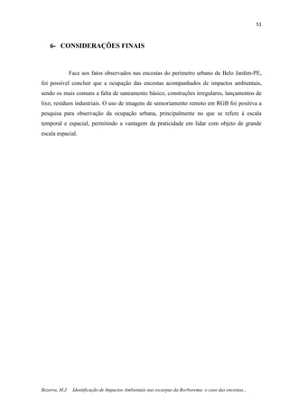 51
Bezerra, M.J. Identificação de Impactos Ambientais nas escarpas da Borborema: o caso das encostas...
6- CONSIDERAÇÕES FINAIS
Face aos fatos observados nas encostas do perímetro urbano de Belo Jardim-PE,
foi possível concluir que a ocupação das encostas acompanhados de impactos ambientais,
sendo os mais comuns a falta de saneamento básico, construções irregulares, lançamentos de
lixo, resíduos industriais. O uso de imagens de sensoriamento remoto em RGB foi positiva a
pesquisa para observação da ocupação urbana, principalmente no que se refere à escala
temporal e espacial, permitindo a vantagem da praticidade em lidar com objeto de grande
escala espacial.
 