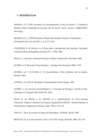 52
Bezerra, M.J. Identificação de Impactos Ambientais nas escarpas da Borborema: o caso das encostas...
7- REFERENCIAS
AMARAL, C.P. (1992) Inventário de Escorregamentos no Rio de Janeiro. 1ª Conferência
Brasileira Sobre Estabilidade de Encostas, Rio de Janeiro, Anais, volume 1, ABMS/ABGE,
546-561pp.
BIGARELLA, J. J. (2003) Estrutura e Origem das Paisagens Tropicais e Subtropicais.
Florianópolis (SC): Ed. da UFSC, v. 3, p. 877-1436.
CALHEIROS, R. de Oliveira et al. Preservação e Recuperação das Nascentes. Piracicaba:
Comitê das Bacias Hidrográficas dos Rios PCJ - CTRN, 2004.
DIAS, G. F. Educação Ambiental Princípios e Práticas. Editora Gaia, São Paulo, 2004.
GUERRA, A.T. Dicionário Geomorfológico – Geológico Rio de janeiro: IBGE, 1978.
GUERRA, A.J. T & CUNHA, S. B. Geomorfologia e Meio Ambiente. Rio de Janeiro.
Bertrand, 2003.
JATOBÁ, L. & LINS. R. Introdução a Geomorfologia. Recife, Bagaço, 2003.
JATOBÁ, L. Os processos Geomorfológicos e a Formação de Paisagens, Apostila de Pós-
Graduação em Geografia. Belo Jardim-PE, 2009.
KLEIN, R. M. SMITH; L. B.; DOWNS, R. J. Euphorbiaceous. In: Flora Ilustrada
Catarinense. Empresa Catarinense de Pesquisa Agropecuária EMPASC. National Museum of
Natural History, Department of Botany. Itajaí: 1988. p. 223-225.
LINS, R. C. Áreas de exceção do Agreste de Pernambuco. SUDENE. Recife, 1989.
MENEGAT, R, et al, para entender a Terra. 4º ed. Porto Alegre, Bookman, 2006. 292 -310.
 