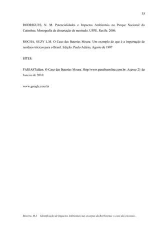 53
Bezerra, M.J. Identificação de Impactos Ambientais nas escarpas da Borborema: o caso das encostas...
RODRIGUES, N. M. Potencialidades e Impactos Ambientais no Parque Nacional do
Catimbau. Monografia de dissertação de mestrado. UFPE. Recife. 2006.
ROCHA, SUZY L.M. O Caso das Baterias Moura: Um exemplo do que é a importação de
resíduos tóxicos para o Brasil. Edição: Paulo Adário, Agosto de 1997
SITES:
FARIASTalden. O Caso das Baterias Moura. Http//www.paraibaonline.com.br. Acesso 21 de
Janeiro de 2010.
www.google.com.br
 