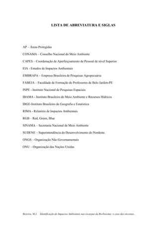 7
Bezerra, M.J. Identificação de Impactos Ambientais nas escarpas da Borborema: o caso das encostas...
LISTA DE ABREVIATURA E SIGLAS
AP – Áreas Protegidas
CONAMA – Conselho Nacional do Meio Ambiente
CAPES – Coordenação de Aperfeiçoamento de Pessoal de nível Superior
EIA - Estudos de Impactos Ambientais
EMBRAPA – Empresa Brasileira de Pesquisas Agropecuária
FABEJA – Faculdade de Formação de Professores de Belo Jardim-PE
INPE - Instituto Nacional de Pesquisas Espaciais
IBAMA - Instituto Brasileiro do Meio Ambiente e Recursos Hídricos
IBGE-Instituto Brasileiro de Geografia e Estatística
RIMA - Relatório de Impactos Ambientais
RGB – Red, Green, Blue
SINAMA – Secretaria Nacional de Meio Ambiente
SUDENE – Superintendência do Desenvolvimento do Nordeste.
ONGS – Organização Não Governamentais
ONU – Organização das Nações Unidas
 