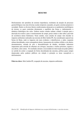8
Bezerra, M.J. Identificação de Impactos Ambientais nas escarpas da Borborema: o caso das encostas...
RESUMO
Deslizamentos são episódios de extrema importância, resultantes da atuação de processos
geomorfológicos nas mais diversas escalas temporais causando, em geral, enormes prejuízos à
sociedade. Dentre os diversos fatores condicionantes destacam-se os parâmetros morfológicos
do terreno, os quais controlam diretamente o equilíbrio das forças e, indiretamente, a
dinâmica hidrológica dos solos. Embora muitos estudos tenham voltado à atenção para a
descrição de eventos e para o monitoramento de campo, pouco ainda se sabe sobre a previsão
de ocorrência destes fenômenos. Neste sentido, esses estudos de campo vêm elucidar os
impactos ambientais realizados nas encostas de Belo Jardim-PE, faz consideração especial nas
Serras do Brejo, onde os impactos são mais evidentes e identificáveis, a saber, expansão
urbana desordenada, como consequência destes, lançamentos de resíduos sólidos a céu aberto,
desmatamentos, retirada de solo e desestabilização de taludes, atividades industriais
impactantes pela emissão de efluentes em córregos, nascentes e riachos próximos, esgotos a
céu aberto, entre outras. Os resultados atestam a necessidade de intervenção do poder publico
no sentido de conter a ocupação de forma desordenada das encostas, política quase sempre
desprezadas pelos poderes públicos em relação à proteção as áreas susceptíveis a
deslizamentos.
Palavras chave: Belo Jardim-PE, ocupação de encostas, impactos ambientais.
 