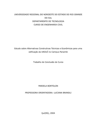 UNIVERSIDADE REGIONAL DO NOROESTE DO ESTADO DO RIO GRANDE
DO SUL
DEPARTAMENTO DE TECNOLOGIA
CURSO DE ENGENHARIA CIVIL
Estudo sobre Alternativas Construtivas Técnicas e Econômicas para uma
edificação da UNIJUÍ no Campus Panambi
Trabalho de Conclusão de Curso
MARIELA BORTOLON
PROFESSORA ORIENTADORA: LUCIANA BRANDLI
Ijuí(RS), 2004
 