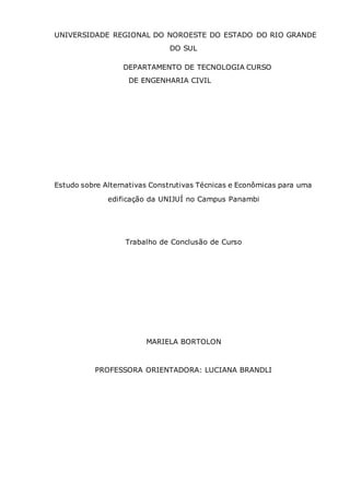 UNIVERSIDADE REGIONAL DO NOROESTE DO ESTADO DO RIO GRANDE
DO SUL
DEPARTAMENTO DE TECNOLOGIA CURSO
DE ENGENHARIA CIVIL
Estudo sobre Alternativas Construtivas Técnicas e Econômicas para uma
edificação da UNIJUÍ no Campus Panambi
Trabalho de Conclusão de Curso
MARIELA BORTOLON
PROFESSORA ORIENTADORA: LUCIANA BRANDLI
 