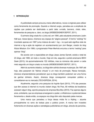 10
1 INTRODUÇÃO
A publicidade sempre procurou meios alternativos, novos e originais para utilizar
como ferramenta de promoção. Quando a internet surgiu, percebeu-se a amplitude de
opções que poderia ser desfrutada a partir dela: e-mails, banners, chats, sites,
ferramentas de pesquisa e, claro, os blogs (WEBDESIGNER DEPOT, 2011).
O primeiro blog criado foi o Links.net, em 1994, pelo estudante americano Justin
Hall que, nessa época, chamava seu espaço de “página pessoal”. O termo “weblog” foi
inventado apenas em 1997 (uma mistura de web + log – no qual web significa rede de
internet e log a ação de registrar um acontecimento) por Jorn Barger, criador do blog
Robot Wisdom. Em 1999, o programador Peter Merholz encurtou o termo “weblog” para
apenas “blog”.
De acordo com o especialista em blogs Jesse James Garrett, existia o total de
23 blogs, até 1999, em todo o mundo. Hoje em dia, segundo o portal americano BWH
Geek (2013), há aproximadamente 152 milhões, mas os números não param: a cada
meio segundo um blog é criado no mundo (WEBDESIGNER DEPOT, 2011).
Além do aumento drástico, os blogs têm sofrido diversas mudanças. De 1997 até
hoje, eles passaram de “diários virtuais” à um meio de promoção. Nessa transição,
diversos empreendedores perceberam que os blogs também poderiam ser uma forma
de ganhar dinheiro. Assim, diversos blogs conseguiram conquistar público e
consolidarem-se no mercado (TECHOPEDIA, 2014).
Atualmente, segundo uma pesquisa da Ingnite Spot (2013), 77% das pessoas
que têm acesso à internet no mundo visitam blogs. No País, 80 milhões de brasileiros
acessam algum blog, aponta pesquisa da empresa Boo-Box (2012). Faz apenas alguns
anos, entretanto, que as empresas enxergaram o poder, a influência e o potencial dessa
ferramenta e, desde então, os espaços nos blogs têm sido disputado pelas marcas.
Uma marca que percebeu a força dessa mídia foi a Kipling – atuante
principalmente no ramo de bolsas para o público jovem. A marca tem investido
fortemente em diversas ações e estratégias publicitárias em blogs, através de parcerias,
 