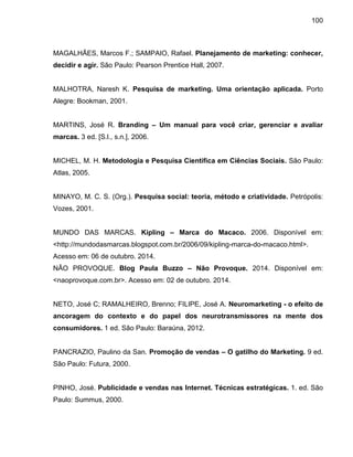 100
MAGALHÃES, Marcos F.; SAMPAIO, Rafael. Planejamento de marketing: conhecer,
decidir e agir. São Paulo: Pearson Prentice Hall, 2007.
MALHOTRA, Naresh K. Pesquisa de marketing. Uma orientação aplicada. Porto
Alegre: Bookman, 2001.
MARTINS, José R. Branding – Um manual para você criar, gerenciar e avaliar
marcas. 3 ed. [S.l., s.n.], 2006.
MICHEL, M. H. Metodologia e Pesquisa Científica em Ciências Sociais. São Paulo:
Atlas, 2005.
MINAYO, M. C. S. (Org.). Pesquisa social: teoria, método e criatividade. Petrópolis:
Vozes, 2001.
MUNDO DAS MARCAS. Kipling – Marca do Macaco. 2006. Disponível em:
<http://mundodasmarcas.blogspot.com.br/2006/09/kipling-marca-do-macaco.html>.
Acesso em: 06 de outubro. 2014.
NÃO PROVOQUE. Blog Paula Buzzo – Não Provoque. 2014. Disponível em:
<naoprovoque.com.br>. Acesso em: 02 de outubro. 2014.
NETO, José C; RAMALHEIRO, Brenno; FILIPE, José A. Neuromarketing - o efeito de
ancoragem do contexto e do papel dos neurotransmissores na mente dos
consumidores. 1 ed. São Paulo: Baraúna, 2012.
PANCRAZIO, Paulino da San. Promoção de vendas – O gatilho do Marketing. 9 ed.
São Paulo: Futura, 2000.
PINHO, José. Publicidade e vendas nas Internet. Técnicas estratégicas. 1. ed. São
Paulo: Summus, 2000.
 