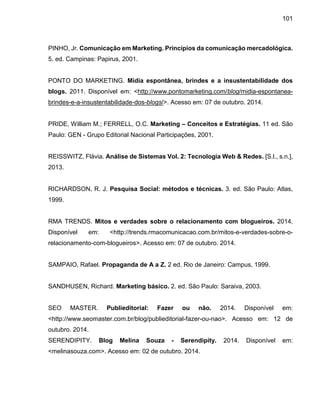 101
PINHO, Jr. Comunicação em Marketing. Princípios da comunicação mercadológica.
5. ed. Campinas: Papirus, 2001.
PONTO DO MARKETING. Mídia espontânea, brindes e a insustentabilidade dos
blogs. 2011. Disponível em: <http://www.pontomarketing.com/blog/midia-espontanea-
brindes-e-a-insustentabilidade-dos-blogs/>. Acesso em: 07 de outubro. 2014.
PRIDE, William M.; FERRELL, O.C. Marketing – Conceitos e Estratégias. 11 ed. São
Paulo: GEN - Grupo Editorial Nacional Participações, 2001.
REISSWITZ, Flávia. Análise de Sistemas Vol. 2: Tecnologia Web & Redes. [S.l., s.n.],
2013.
RICHARDSON, R. J. Pesquisa Social: métodos e técnicas. 3. ed. São Paulo: Atlas,
1999.
RMA TRENDS. Mitos e verdades sobre o relacionamento com blogueiros. 2014.
Disponível em: <http://trends.rmacomunicacao.com.br/mitos-e-verdades-sobre-o-
relacionamento-com-blogueiros>. Acesso em: 07 de outubro. 2014.
SAMPAIO, Rafael. Propaganda de A a Z. 2 ed. Rio de Janeiro: Campus, 1999.
SANDHUSEN, Richard. Marketing básico. 2. ed. São Paulo: Saraiva, 2003.
SEO MASTER. Publieditorial: Fazer ou não. 2014. Disponível em:
<http://www.seomaster.com.br/blog/publieditorial-fazer-ou-nao>. Acesso em: 12 de
outubro. 2014.
SERENDIPITY. Blog Melina Souza - Serendipity. 2014. Disponível em:
<melinasouza.com>. Acesso em: 02 de outubro. 2014.
 