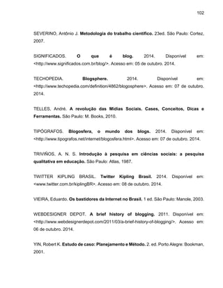 102
SEVERINO, Antônio J. Metodologia do trabalho científico. 23ed. São Paulo: Cortez,
2007.
SIGNIFICADOS. O que é blog. 2014. Disponível em:
<http://www.significados.com.br/blog/>. Acesso em: 05 de outubro. 2014.
TECHOPEDIA. Blogsphere. 2014. Disponível em:
<http://www.techopedia.com/definition/4862/blogosphere>. Acesso em: 07 de outubro.
2014.
TELLES, André. A revolução das Mídias Sociais. Cases, Conceitos, Dicas e
Ferramentas. São Paulo: M. Books, 2010.
TIPÓGRAFOS. Blogosfera, o mundo dos blogs. 2014. Disponível em:
<http://www.tipografos.net/internet/blogosfera.html>. Acesso em: 07 de outubro. 2014.
TRIVIÑOS, A. N. S. Introdução à pesquisa em ciências sociais: a pesquisa
qualitativa em educação. São Paulo: Atlas, 1987.
TWITTER KIPLING BRASIL. Twitter Kipling Brasil. 2014. Disponível em:
<www.twitter.com.br/kiplingBR>. Acesso em: 08 de outubro. 2014.
VIEIRA, Eduardo. Os bastidores da Internet no Brasil. 1 ed. São Paulo: Manole, 2003.
WEBDESIGNER DEPOT. A brief history of blogging. 2011. Disponível em:
<http://www.webdesignerdepot.com/2011/03/a-brief-history-of-blogging/>. Acesso em:
06 de outubro. 2014.
YIN, Robert K. Estudo de caso: Planejamento e Método. 2. ed. Porto Alegre: Bookman,
2001.
 