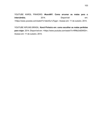 103
YOUTUBE KAROL PINHEIRO. #karolNY: Como arrumar as malas para o
intercâmbio. 2014. Disponível em:
<https://www.youtube.com/watch?v=deUOu1JTpgs>. Acesso em: 11 de outubro. 2014.
YOUTUBE KIPLING BRASIL. Karol Pinheiro em: como escolher as malas perfeitas
para viajar. 2014. Disponível em: <https://www.youtube.com/watch?v=RRlk2v6DWE4>.
Acesso em: 11 de outubro. 2014.
 