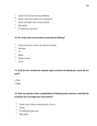 106
Adoro! É uma das minhas preferidas.
Gosto, mas não compro com frequência.
Acho bem legal, mas nunca comprei.
Não gosto.
É indiferente para mim.
10. Por onde você mais percebe a presença da Kipling?
Sites (portais de moda e de cultura em geral)
Revistas
TV
Blogs
Redes sociais
Outro:
11. Você já teve vontade de comprar algum produto da Kipling por causa de um
post?
( ) Sim
( ) Não
12. Qual sua opinião sobre a publicidade da Kipling (posts, banners, resenhas de
produtos etc) nos blogs que você acessa?
Gosto muito. Adoro o jeito que ela é feita :)
Gosto...
É indiferente para mim
Não gosto.
 