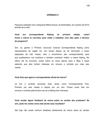 108
APÊNDICE C
Pesquisa realizada com a blogueira Melina Souza, do Serendipity, em outubro de 2014,
através de e-mail.
Você era correspondente Kipling na primeira edição, certo?
Como a marca te convidou para voltar a trabalhar com eles após o término
do programa?
Sim, eu ganhei o Primeiro Concurso Cultural Correspondente Kipling como
representante da região sul. Um tempo depois de ter terminado o prazo
estipulado de três meses, teve o encontrinho das correspondentes para
que pudéssemos nos conhecer e também conhecer melhor a marca Kipling. No
último dia do encontro, contei sobre os meus planos para o Blog e fiquei
sabendo que eles tinham interesse em renovar o contrato por mais seis
meses.
Você diria que agora é correspondente oficial da marca?
Já tive o contrato renovado duas vezes como Correspondente Fixa.
Primeiro por seis meses e depois por um ano. Ficarei muito feliz em
renovar o contrato pela terceira vez se a Kipling tiver interesse.
Você recebe algum feedback da marca sobre as vendas dos produtos? Se
sim, pode me contar como está sendo esse resultado?
Até hoje não recebi nenhum feedback diretamente da marca sobre as vendas
 