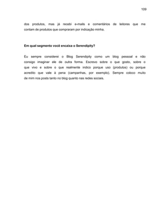 109
dos produtos, mas já recebi e-mails e comentários de leitores que me
contam de produtos que compraram por indicação minha.
Em qual segmento você encaixa o Serendipity?
Eu sempre considerei o Blog Serendipity como um blog pessoal e não
consigo imaginar ele de outra forma. Escrevo sobre o que gosto, sobre o
que vivo e sobre o que realmente indico porque uso (produtos) ou porque
acredito que vale à pena (campanhas, por exemplo). Sempre coloco muito
de mim nos posts tanto no blog quanto nas redes sociais.
 
