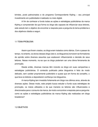 11
brindes, posts patrocinados e do programa Correspondente Kipling – seu principal
investimento em publicidade é realizado no meio digital.
A fim de conhecer a fundo todas as ações e estratégias publicitárias da marca
Kipling e compreender de que forma os blogs são capazes de influenciar seus leitores,
este estudo tem o objetivo de encontrar a resposta para a pergunta do tema-problema e
dos objetivos citados a seguir.
1.1 TEMA-PROBLEMA
Assim que foram criados, os blogs eram tratados como diários. Com o passar do
tempo, no entanto, os donos desses blogs (isto é, os blogueiros) tornaram-se formadores
de opinião sobre diversos assuntos que acabavam influenciando a decisão de seus
leitores. Nesse momento, viu-se que os blogs poderiam ser uma ótima ferramenta de
promoção.
Desde então, diversas marcas têm incluído os blogs em suas campanhas e
estratégias publicitárias. O conteúdo publicado pelos blogueiros é feito de modo
delicado, sem caráter propriamente publicitário e quase que em forma de conselho, o
que leva os leitores a depositarem confiança nos blogueiros.
A marca Kipling tem investido fortemente em blogs nos últimos anos, através de
diversas ações. Desse modo, este projeto busca estudar a fundo suas estratégias de
promoção, os meios utilizados e de que maneira os leitores são influenciados e
direcionados para o consumo da marca, de modo a encontrar a resposta para a pergunta:
como as ações e estratégias publicitárias da marca Kipling são realizadas em blogs
brasileiros?
1.2 OBJETIVOS
 