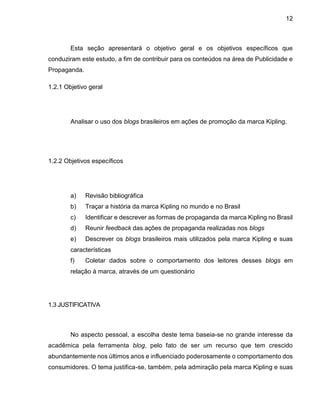 12
Esta seção apresentará o objetivo geral e os objetivos específicos que
conduziram este estudo, a fim de contribuir para os conteúdos na área de Publicidade e
Propaganda.
1.2.1 Objetivo geral
Analisar o uso dos blogs brasileiros em ações de promoção da marca Kipling.
1.2.2 Objetivos específicos
a) Revisão bibliográfica
b) Traçar a história da marca Kipling no mundo e no Brasil
c) Identificar e descrever as formas de propaganda da marca Kipling no Brasil
d) Reunir feedback das ações de propaganda realizadas nos blogs
e) Descrever os blogs brasileiros mais utilizados pela marca Kipling e suas
características
f) Coletar dados sobre o comportamento dos leitores desses blogs em
relação à marca, através de um questionário
1.3 JUSTIFICATIVA
No aspecto pessoal, a escolha deste tema baseia-se no grande interesse da
acadêmica pela ferramenta blog, pelo fato de ser um recurso que tem crescido
abundantemente nos últimos anos e influenciado poderosamente o comportamento dos
consumidores. O tema justifica-se, também, pela admiração pela marca Kipling e suas
 