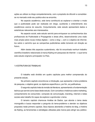 13
ações ao utilizar os blogs competentemente, com o propósito de difundir e consolidar-
se no mercado onde seu publico-alvo se encontra.
No aspecto acadêmico, este tema contribuirá ao explanar e orientar o modo
que a publicidade pode ser realizada em blogs, auxiliando o entendimento dos
acadêmicos acerca do assunto. Conjuntamente, este estudo apresentará dados e
estatísticas relevantes aos interessados.
No aspecto social, este estudo servirá para enriquecer os conhecimentos dos
profissionais de Publicidade e Propaganda e áreas afins, desenvolvendo uma visão
mais ampla sobre novas mídias digitais – como o blog –, com o o objetivo de informá-
los sobre o caminho que as campanhas publicitárias estão tomando em direção ao
futuro.
Além destes três aspectos sustentáveis, não foi encontrado nenhum trabalho
científico brasileiro relacionado à marca Kipling em pesquisas de internet – o que torna
este estudo original e principador no País.
1.4 ESTRUTURA DO TRABALHO
O trabalho está dividido em quatro capítulos para melhor compreensão do
presente estudo.
No primeiro capítulo encontra-se a introdução, que apresenta o tema problema
de pesquisa, o objetivo geral, os objetivos específicos e, por fim, as justificativas.
O segundo capítulo trata da revisão de literatura, apresentando a fundamentação
teórica que servirá como base deste estudo. Com conceitos e históricos sobre marketing,
comportamento do consumidor, composto de comunicação, branding, internet e redes
sociais este trabalho foi capaz de explorar e aprofundar o tema.
O terceiro capítulo chama-se Análise de Dados, que aborda o tema desta
monografia e busca responder a pergunta do tema-problema e atender os objetivos
propostos neste primeiro capítulo. Seus tópicos abordarão a história do blog, a história
da Kipling, as ferramentas e estratégias utilizadas pela marca para atingir seu público-
 