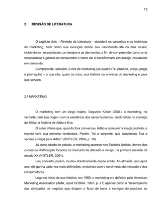 15
2 REVISÃO DE LITERATURA
O capítulo dois – Revisão de Literatura – abordará os conceitos e os históricos
do marketing, bem como sua evolução desde seu nascimento até os dias atuais;
incluindo as necessidades, os desejos e as demandas, a fim de compreender como uma
necessidade é gerada no consumidor e como ela é transformada em desejo, resultando
em demanda.
Compreende, também, o mix de marketing (os quatro P's: produto, preço, praça
e promoção) – o que são, quem os criou, sua história no universo do marketing e para
que servem.
2.1 MARKETING
O marketing tem um longo trajeto. Segundo Kotler (2004), o marketing, na
verdade, tem sua origem com a existência dos seres humanos, tendo início no começo
da Bíblia: a história de Adão e Eva.
O autor afirma que, quando Eva convenceu Adão a consumir a maçã proibida, o
mundo teve sua primeira vendedora. Porém, “foi a serpente, que convenceu Eva a
vender a maçã para Adão”. (KOTLER, 2004, p. 16).
Já como objeto de estudo, o marketing aparece nos Estados Unidos, dentro dos
cursos de distribuição focados no mercado de atacado e varejo, na primeira metade do
século XX (KOTLER, 2004).
Seu conceito, porém, mudou drasticamente desde então. Atualmente, ano após
ano, ele ganha cada vez mais definições, evoluindo com o movimento do mercado e dos
consumidores.
Logo no início de sua história, em 1960, o marketing era definido pelo American
Marketing Association (AMA, apud COBRA, 1997, p. 27) apenas como o “desempenho
das atividades de negócio que dirigem o fluxo de bens e serviços do produtor ao
 