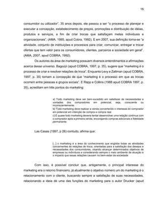 16
consumidor ou utilizador”. 35 anos depois, ele passou a ser “o processo de planejar e
executar a concepção, estabelecimento de preços, promoções e distribuição de idéias,
produtos e serviços, a fim de criar trocas que satisfaçam metas individuais e
organizacionais”. (AMA, 1995, apud Cobra, 1992). E em 2007, sua definição torna-se “a
atividade, conjunto de instituições e processos para criar, comunicar, entregar e trocar
ofertas que tem valor para os consumidores, clientes, parceiros e sociedade em geral”.
(AMA, 2007, apud COBRA, 1992).
Os autores da área de marketing possuem diversos entendimentos e afirmações
acerca desse universo. Bagozzi (apud COBRA, 1997, p. 35), sugere que “marketing é o
processo de criar e resolver relações de troca”. Enquanto Levy e Zaltman (apud COBRA,
1997, p. 35) tomam a concepção de que “marketing é o processo em que as trocas
ocorrem entre pessoas e grupos sociais”. E Rapp e Collins (1988 apud COBRA 1997, p.
35), acreditam em três pontos do marketing:
a) Todo marketing deve ser bem-sucedido em satisfazer às necessidades e
vontades dos compradores em potencial, seja, consciente ou
inconscientemente.
b) Todo marketing deve realizar a venda convertendo o interesse do comprador
em potencial em intenção de compra e compra real.
c) E quase todo marketing deveria tentar desenvolver uma relação contínua com
o comprador após a primeira venda, encorajando compras adicionais e fidelidade
permanente.
Las Casas (1997, p 26) contudo, afirma que:
[...] o marketing é a área do conhecimento que engloba todas as atividades
concernentes às relações de troca, orientadas para a satisfação dos desejos e
necessidades dos consumidores, visando alcançar determinados objetivos de
empresas ou indivíduos e considerando sempre o meio ambiente de atuação e
o impacto que essas relações causam no bem-estar da sociedade
Com isso, é possível concluir que, antigamente, o principal interesse do
marketing era o retorno financeiro, já atualmente o objetivo número um do marketing é o
relacionamento com o cliente, buscando sempre a satisfação de suas necessidades,
relacionando a ideia de uma das funções do marketing para o autor Drucker (apud
 