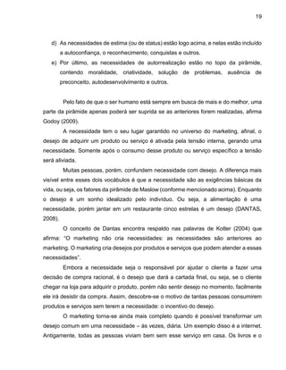 19
d) As necessidades de estima (ou de status) estão logo acima, e nelas estão incluído
a autoconfiança, o reconhecimento, conquistas e outros.
e) Por último, as necessidades de autorrealização estão no topo da pirâmide,
contendo moralidade, criatividade, solução de problemas, ausência de
preconceito, autodesenvolvimento e outros.
Pelo fato de que o ser humano está sempre em busca de mais e do melhor, uma
parte da pirâmide apenas poderá ser suprida se as anteriores forem realizadas, afirma
Godoy (2009).
A necessidade tem o seu lugar garantido no universo do marketing, afinal, o
desejo de adquirir um produto ou serviço é ativada pela tensão interna, gerando uma
necessidade. Somente após o consumo desse produto ou serviço específico a tensão
será aliviada.
Muitas pessoas, porém, confundem necessidade com desejo. A diferença mais
visível entre esses dois vocábulos é que a necessidade são as exigências básicas da
vida, ou seja, os fatores da pirâmide de Maslow (conforme mencionado acima). Enquanto
o desejo é um sonho idealizado pelo indivíduo. Ou seja, a alimentação é uma
necessidade, porém jantar em um restaurante cinco estrelas é um desejo (DANTAS,
2008).
O conceito de Dantas encontra respaldo nas palavras de Kotler (2004) que
afirma: “O marketing não cria necessidades: as necessidades são anteriores ao
marketing. O marketing cria desejos por produtos e serviços que podem atender a essas
necessidades”.
Embora a necessidade seja o responsável por ajudar o cliente a fazer uma
decisão de compra racional, é o desejo que dará a cartada final, ou seja, se o cliente
chegar na loja para adquirir o produto, porém não sentir desejo no momento, facilmente
ele irá desistir da compra. Assim, descobre-se o motivo de tantas pessoas consumirem
produtos e serviços sem terem a necessidade: o incentivo do desejo.
O marketing torna-se ainda mais completo quando é possível transformar um
desejo comum em uma necessidade – às vezes, diária. Um exemplo disso é a internet.
Antigamente, todas as pessoas viviam bem sem esse serviço em casa. Os livros e o
 
