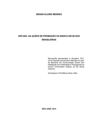 BRUNA ELOISE MENDES
KIPLING: AS AÇÕES DE PROMOÇÃO DA MARCA EM BLOGS
BRASILEIROS
Monografia apresentada à disciplina TCC,
como requisito parcial para obtenção do grau
de Bacharel em Comunicação Social com
Habilitação em Publicidade e Propaganda do
Centro Universitário Estácio de Sá Santa
Catarina.
Orientadora: Prof Márcia Alves, MSc.
SÃO JOSÉ, 2014
 