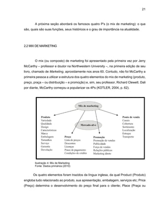 21
A próxima seção abordará os famosos quatro P's (o mix de marketing): o que
são, quais são suas funções, seus históricos e o grau de importância na atualidade.
2.2 MIX DE MARKETING
O mix (ou composto) de marketing foi apresentado pela primeira vez por Jerry
McCarthy – professor e doutor na Northwestern University –, na primeira edição de seu
livro, chamado de Marketing, aproxidamente nos anos 60. Contudo, não foi McCarthy a
primeira pessoa a utilizar a estrutura dos quatro elementos do mix de marketing (produto,
preço, praça – ou distribuição – e promoção) e, sim, seu professor, Richard Clewett. Dali
por diante, McCarthy começou a popularizar os 4Ps (KOTLER, 2004, p. 62).
Ilustração 4: Mix de Marketing
Fonte: Dados primários (2010)
Os quatro elementos foram trazidos da língua inglesa, da qual Product (Produto)
engloba tudo relacionado ao produto, sua apresentação, embalagem, serviços etc; Price
(Preço) determina o desenvolvimento do preço final para o cliente; Place (Praça ou
 
