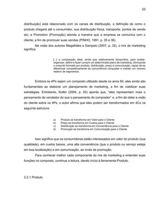 22
distribuição) está relacionado com os canais de distribuição, a definição de como o
produto chegará até o consumidor, sua distribuição física, transporte, pontos de venda
etc; e Promotion (Promoção) aborda a maneira que a empresa se comunica com o
cliente, a fim de promover suas vendas (PINHO, 1991, p. 35 e 36).
Na visão dos autores Magalhães e Sampaio (2007, p. 32), o mix de marketing
significa:
[...] a composição ideal, ainda que relativamente temporária, para avaliar,
organizar, definir e fazer cumprir um determinado plano de marketing, otimizando
o conjunto formado por produto, distribuição, preço e comunicação, capaz de se
diferenciar competitivamente da concorrência conquistar e manter um número
relativo de segmentos.
Embora os 4Ps sejam um composto utilizado desde os anos 60, eles ainda são
fundamentais ao elaborar um planejamento de marketing, a fim de viabilizar suas
estratégias. Entretanto, Kotler (2004, p. 62) aponta que, “eles representam mais o
pensamento do vendedor do que o pensamento do comprador” e, a fim de obter a visão
do cliente sobre os 4Ps, o autor afirma que eles podem ser transformados em 4Cs na
seguinte estrutura:
a) Produto se transforma em Valor para o Cliente
b) Preço se transforma em Custos para o Cliente
c) Distribuição se transforma em Conveniência para o Cliente
d) Promoção se transforma em Comunicação para o Cliente
Isso significa que os consumidores estão interessados em valor do produto (sua
qualidade), em custos baixos, uma alta conveniência (que o produto ou serviço esteja
em boa localização) e em comunicação, ao invés de promoção.
Para conhecer melhor cada componente do mix de marketing e entender suas
funções no composto, continue a leitura, dando início à ferramenta Produto.
2.2.1 Produto
 