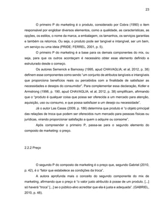 23
O primeiro P do marketing é o produto, considerado por Cobra (1990) o item
responsável por englobar diversos elementos, como a qualidade, as características, as
opções, os estilos, o nome da marca, a embalagem, os tamanhos, os serviços garantias
e também os retornos. Ou seja, o produto pode ser tangível e intangível, ser um bem,
um serviço ou uma ideia (PRIDE; FERREL, 2001, p. 5).
O primeiro P do marketing é a base para os demais componentes do mix, ou
seja, para que os outros aconteçam é necessário obter esse elemento definido e
estruturado desde o começo.
Os autores Semenick e Bamossy (1995, apud CHAVAGLIA; et al, 2012, p. 38)
definem esse componentes como sendo “um conjunto de atributos tangíveis e intangíveis
que proporciona benefícios reais ou percebidos com a finalidade de satisfazer as
necessidades e desejos do consumidor”. Para complementar essa declaração, Kotler e
Armstrong (1998, p. 190, apud CHAVAGLIA; et al, 2012, p. 38) simplificam, afirmando
que o “produto é qualquer coisa que possa ser oferecida a um mercado para atenção,
aquisição, uso ou consumo, e que possa satisfazer a um desejo ou necessidade”.
Já o autor Las Casas (2009, p. 186) determina que produto é “o objeto principal
das relações de troca que podem ser oferecidos num mercado para pessoas físicas ou
jurídicas, virando proporcionar satisfação a quem o adquire ou consome”.
Após compreender o primeiro P, passa-se para o segundo elemento do
composto de marketing: o preço.
2.2.2 Preço
O segundo P do composto de marketing é o preço que, segundo Gabriel (2010,
p. 42), é o “fator que estabelece as condições da troca”.
A autora aprofunda mais o conceito do segundo componente do mix de
marketing, afirmando que o preço é “o valor justo atribuído à posse de um produto. [...]
só haverá “troca” [...] se o público-alvo acreditar que ela é justa e adequada”. (GABRIEL,
2010, p. 48).
 