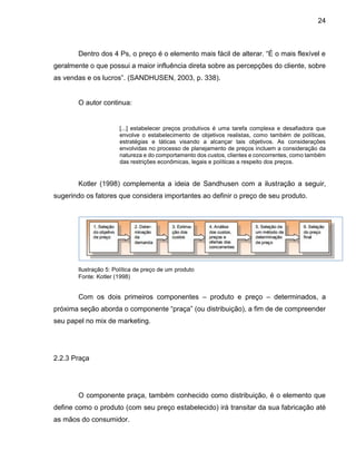 24
Dentro dos 4 Ps, o preço é o elemento mais fácil de alterar. “É o mais flexível e
geralmente o que possui a maior influência direta sobre as percepções do cliente, sobre
as vendas e os lucros”. (SANDHUSEN, 2003, p. 338).
O autor continua:
[...] estabelecer preços produtivos é uma tarefa complexa e desafiadora que
envolve o estabelecimento de objetivos realistas, como também de políticas,
estratégias e táticas visando a alcançar tais objetivos. As considerações
envolvidas no processo de planejamento de preços incluem a consideração da
natureza e do comportamento dos custos, clientes e concorrentes, como também
das restrições econômicas, legais e políticas a respeito dos preços.
Kotler (1998) complementa a ideia de Sandhusen com a ilustração a seguir,
sugerindo os fatores que considera importantes ao definir o preço de seu produto.
Ilustração 5: Política de preço de um produto
Fonte: Kotler (1998)
Com os dois primeiros componentes – produto e preço – determinados, a
próxima seção aborda o componente “praça” (ou distribuição), a fim de de compreender
seu papel no mix de marketing.
2.2.3 Praça
O componente praça, também conhecido como distribuição, é o elemento que
define como o produto (com seu preço estabelecido) irá transitar da sua fabricação até
as mãos do consumidor.
 