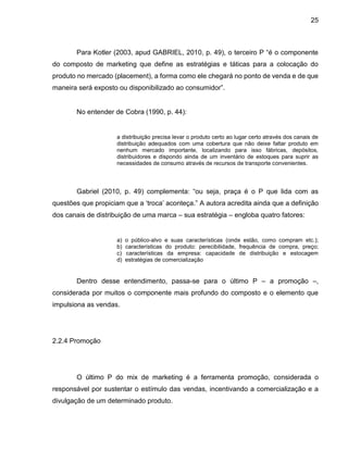 25
Para Kotler (2003, apud GABRIEL, 2010, p. 49), o terceiro P “é o componente
do composto de marketing que define as estratégias e táticas para a colocação do
produto no mercado (placement), a forma como ele chegará no ponto de venda e de que
maneira será exposto ou disponibilizado ao consumidor”.
No entender de Cobra (1990, p. 44):
a distribuição precisa levar o produto certo ao lugar certo através dos canais de
distribuição adequados com uma cobertura que não deixe faltar produto em
nenhum mercado importante, localizando para isso fábricas, depósitos,
distribuidores e dispondo ainda de um inventário de estoques para suprir as
necessidades de consumo através de recursos de transporte convenientes.
Gabriel (2010, p. 49) complementa: “ou seja, praça é o P que lida com as
questões que propiciam que a ‘troca’ aconteça.” A autora acredita ainda que a definição
dos canais de distribuição de uma marca – sua estratégia – engloba quatro fatores:
a) o público-alvo e suas características (onde estão, como compram etc.);
b) características do produto: perecibilidade, frequência de compra, preço;
c) características da empresa: capacidade de distribuição e estocagem
d) estratégias de comercialização
Dentro desse entendimento, passa-se para o último P – a promoção –,
considerada por muitos o componente mais profundo do composto e o elemento que
impulsiona as vendas.
2.2.4 Promoção
O último P do mix de marketing é a ferramenta promoção, considerada o
responsável por sustentar o estímulo das vendas, incentivando a comercialização e a
divulgação de um determinado produto.
 