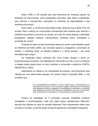 26
Kotler (1999, p. 49) acredita que essa ferramenta de marketing aborda “as
atividades de comunicação, como propaganda, promoção, mala direta e publicidade,
para informar o mercado-alvo, persuadi-lo ou lembrá-lo da disponibilidade e dos
benefícios do produto”.
Pinho (2001, p. 35-36) dá continuidade à ideia, afimando que o último P do mix
envolve "todo o esforço de comunicação empreendido pela empresa para informar a
existência do produto e promover as vendas, por meio da venda pessoal, publicidade,
propaganda, relações públicas, merchandising, marketing direto, embalagem e
promoção de vendas".
O estudo de cada uma das ferramentas desse mix, porém, será realizado a partir
da referência de Kotler (2000), que considera apenas a propaganda, a promoção de
vendas, o marketing direto, as relações públicas e a venda pessoal – que serão
abordadas logo a seguir.
Os integrantes desse composto têm como função divulgar e tornar um
produto/empresa conhecido, criar fidelidade do consumidor com ele e criar ou fortalecer
a imagem desse produto para, no final, incentivar o consumidor a adquiri-lo (COSTA;
CRESCITELLI, 2003).
Dependendo do objetivo e da necessidade da empresa, cada ferramenta será
utilizada em uma determinada situação. Os autores Costa e Crescitelli (2003, p. 56)
acreditam que:
Se a necessidade da empresa for criar a médio prazo o conhecimento e a
consciência do produto ou de sua própria imagem institucional, as ferramentas
mais adequadas serão a propaganda e a publicidade; se pretender um resultado
mais imediato de vendas, quer seja para o distribuidor quer para o consumidor
final, recomenda-se a promoção e o merchandising no ponto-de-venda.
Embora as estratégias do P promoção possuam finalidades similares
(divulgação e comercialização), cada uma delas possui características diferentes,
devendo ser utilizada em tipos de situação diferentes. Para compreender melhor seus
conceitos e funções, a próxima seção começará explorando a estratégia Propaganda.
 