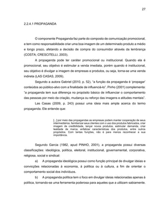 27
2.2.4.1 PROPAGANDA
O componente Propaganda faz parte do composto de comunicação promocional,
e tem como responsabilidade criar uma boa imagem de um determinado produto a médio
e longo prazo, afetando a decisão de compra do consumidor através da lembrança
(COSTA; CRESCITELLI, 2003).
A propaganda pode ter caráter promocional ou institucional. Quando ela é
promocional, seu objetivo é estimular a venda imediata, porém quando é institucional,
seu objetivo é divulgar a imagem de empresas e produtos, ou seja, torna-se uma venda
indireta (LAS CASAS, 2009).
Segundo a autora Gabriel (2010, p. 52), “a função da propaganda é ‘propagar’
conteúdos ao público-alvo com a finalidade de influenciá-lo”. Pinho (2001) complementa:
“a propaganda tem sua diferença no propósito básico de influenciar o comportamento
das pessoas por meio da criação, mudança ou reforço das imagens e atitudes mentais”.
Las Casas (2009, p. 243) possui uma ideia mais ampla acerca do termo
propaganda. Ele entende que:
[...] por meio das propagandas as empresas podem manter cooperação de seus
intermediários, familiarizar seus clientes com o uso dos produtos fabricados, criar
imagem de credibilidade, lançar novos produtos, estimular demanda, criar
lealdade de marca, enfatizar características dos produtos, entre outros
propósitos. Com tantas funções, não é para menos reconhecer a sua
importância.
Segundo Garcia (1982, apud PINHO, 2001), a propaganda possui diversas
classificações: ideológica, política, eleitoral, institucional, governamental, corporativa,
religiosa, social e sindical:
a) A propaganda ideológica possui como função principal de divulgar ideias e
convicções relacionadas à economia, à política ou à cultura, a fim de orientar o
comportamento social dos indivíduos.
b) A propaganda política tem o foco em divulgar ideias relacionadas apenas à
política, tornando-se uma ferramenta poderosa para aqueles que a utilizam sabiamente.
 