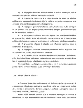 28
c) A propaganda eleitoral é aplicada durante as épocas de eleições, com a
finalidade de obter votos para um determinado candidato.
d) A propaganda institucional é a interação entre as ações de relações
públicas e de propaganda, tendo como objetivo melhorar ou manter a imagem de uma
empresa, fortalecendo seu posicionamento corporativo.
e) A propaganda governamental ajuda a criar, fortalecer ou mudar a imagem
de um governo. Esse tipo de propaganda geralmente é feita pelo governo em atuação
ou por companhias do estado.
f) A propaganda corporativa tem como objetivo criar uma opinião favorável
da empresa (em relação à sua administração interna), mostrar aos envolvidos suas
políticas, objetivos e normas e criar uma imagem de confiança em relação as suas ações.
g) A propaganda religiosa é utilizada para influenciar opiniões, ideias e
sentimentos do seu público.
h) A propaganda social tem como objetivo chamar a atenção do público para
as causas sociais, ou seja, os problemas da sociedade.
i) A propaganda sindical é aplicada por sindicatos patronais e trabalhadores,
a fim de divulgar ideias, realizações e atividades de seus movimentos sindicais. Esse
tipo de propaganda é muito utilizada para comover a sociedade.
Compreendido o papel da propaganda dentro do mix de comunicação, passa-se
para o próximo componente deste grupo: a Promoção de Vendas.
2.2.4.2 PROMOÇÃO DE VENDAS
A Promoção de Vendas, participante do mix de Promoção (ou comunicação), é
o componente utilizado para estimular a experiência e criar um vínculo com o público
alvo, através de oferecimentos de valor agregado, benefícios e vantagens, visando a
compra final (COSTA; CRESCITELLI, 2003).
Kotler (1998) também acredita que o integrante Promoção de Vendas é
responsável por ligar a empresa com seus consumidores. Desse modo, para muitos
 