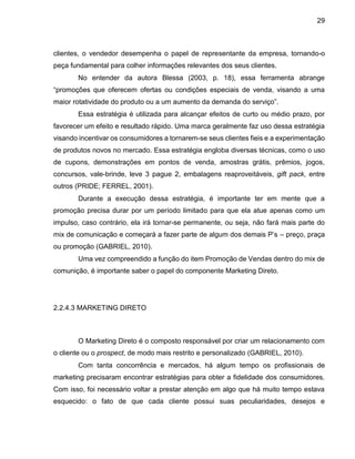 29
clientes, o vendedor desempenha o papel de representante da empresa, tornando-o
peça fundamental para colher informações relevantes dos seus clientes.
No entender da autora Blessa (2003, p. 18), essa ferramenta abrange
“promoções que oferecem ofertas ou condições especiais de venda, visando a uma
maior rotatividade do produto ou a um aumento da demanda do serviço”.
Essa estratégia é utilizada para alcançar efeitos de curto ou médio prazo, por
favorecer um efeito e resultado rápido. Uma marca geralmente faz uso dessa estratégia
visando incentivar os consumidores a tornarem-se seus clientes fieis e a experimentação
de produtos novos no mercado. Essa estratégia engloba diversas técnicas, como o uso
de cupons, demonstrações em pontos de venda, amostras grátis, prêmios, jogos,
concursos, vale-brinde, leve 3 pague 2, embalagens reaproveitáveis, gift pack, entre
outros (PRIDE; FERREL, 2001).
Durante a execução dessa estratégia, é importante ter em mente que a
promoção precisa durar por um período limitado para que ela atue apenas como um
impulso, caso contrário, ela irá tornar-se permanente, ou seja, não fará mais parte do
mix de comunicação e começará a fazer parte de algum dos demais P’s – preço, praça
ou promoção (GABRIEL, 2010).
Uma vez compreendido a função do item Promoção de Vendas dentro do mix de
comunição, é importante saber o papel do componente Marketing Direto.
2.2.4.3 MARKETING DIRETO
O Marketing Direto é o composto responsável por criar um relacionamento com
o cliente ou o prospect, de modo mais restrito e personalizado (GABRIEL, 2010).
Com tanta concorrência e mercados, há algum tempo os profissionais de
marketing precisaram encontrar estratégias para obter a fidelidade dos consumidores.
Com isso, foi necessário voltar a prestar atenção em algo que há muito tempo estava
esquecido: o fato de que cada cliente possui suas peculiaridades, desejos e
 