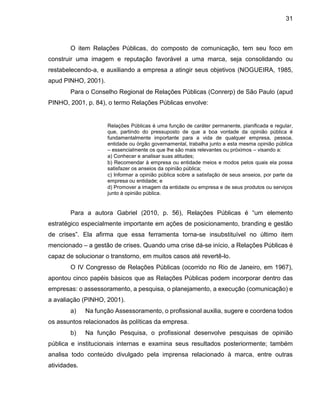 31
O item Relações Públicas, do composto de comunicação, tem seu foco em
construir uma imagem e reputação favorável a uma marca, seja consolidando ou
restabelecendo-a, e auxiliando a empresa a atingir seus objetivos (NOGUEIRA, 1985,
apud PINHO, 2001).
Para o Conselho Regional de Relações Públicas (Conrerp) de São Paulo (apud
PINHO, 2001, p. 84), o termo Relações Públicas envolve:
Relações Públicas é uma função de caráter permanente, planificada e regular,
que, partindo do pressuposto de que a boa vontade da opinião pública é
fundamentalmente importante para a vida de qualquer empresa, pessoa,
entidade ou órgão governamental, trabalha junto a esta mesma opinião pública
– essencialmente os que lhe são mais relevantes ou próximos – visando a:
a) Conhecer e analisar suas atitudes;
b) Recomendar à empresa ou entidade meios e modos pelos quais ela possa
satisfazer os anseios da opinião pública;
c) Informar a opinião pública sobre a satisfação de seus anseios, por parte da
empresa ou entidade; e
d) Promover a imagem da entidade ou empresa e de seus produtos ou serviços
junto à opinião pública.
Para a autora Gabriel (2010, p. 56), Relações Públicas é “um elemento
estratégico especialmente importante em ações de posicionamento, branding e gestão
de crises”. Ela afirma que essa ferramenta torna-se insubstituível no último item
mencionado – a gestão de crises. Quando uma crise dá-se início, a Relações Públicas é
capaz de solucionar o transtorno, em muitos casos até revertê-lo.
O IV Congresso de Relações Públicas (ocorrido no Rio de Janeiro, em 1967),
apontou cinco papéis básicos que as Relações Públicas podem incorporar dentro das
empresas: o assessoramento, a pesquisa, o planejamento, a execução (comunicação) e
a avaliação (PINHO, 2001).
a) Na função Assessoramento, o profissional auxilia, sugere e coordena todos
os assuntos relacionados às políticas da empresa.
b) Na função Pesquisa, o profissional desenvolve pesquisas de opinião
pública e institucionais internas e examina seus resultados posteriormente; também
analisa todo conteúdo divulgado pela imprensa relacionado à marca, entre outras
atividades.
 