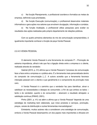 32
c) Na função Planejamento, o profissional coordena e formaliza as metas da
empresa, definindo suas prioridades.
d) Na função Execução (comunicação), o profissional desenvolve materiais
informativos e gera ações nos setores que envolvem divulgação, informação e contatos.
e) Na função Avaliação, o profissional utiliza pesquisas para avaliar os
resultados das ações realizadas pelo próprio departamento de relações públicas.
Com os quatro primeiros elementos do mix de comunicação compreendidos, é
igualmente importante conhecer a função da peça Venda Pessoal.
2.2.4.5 VENDA PESSOAL
O elemento Venda Pessoal é uma ferramenta do composto P – Promoção de
extrema importância, afinal é ele que faz a ligação direta entre a empresa e o cliente,
realizada através do vendedor.
Gabriel (2010, p. 51) afirma que a Venda Pessoal é “processo de comunicação
face a face entre a empresa e o público-alvo. É a ferramenta mais personalizada dentro
do composto de comunicação [...]”. A autora acredita que a ferramenta favorece
interação pessoal com o cliente e que geralmente é o componente de promoção mais
caro.
A Venda Pessoal é o caminho que o vendedor faz para identificar, ativar e
satisfazer as necessidades e desejos do consumidor, a fim de que ambos os lados –
tanto o do vendedor, quanto o do consumidor – alcancem o resultado almejado: a
satisfação contínua (PINHO, 2001).
Pinho (2001, p. 41) vai além e afirma que a Venda Pessoal “depende de uma
estratégia de marketing bem elaborada, que inclui produtos e serviços, promoção,
preços, canais de distribuição e outras ferramentas mercadológicas”.
Entretanto, muitos autores não a consideram uma estratégia de comunicação,
embora a Venda Pessoal desempenhe um dos papeis mais importantes e eficazes em
 