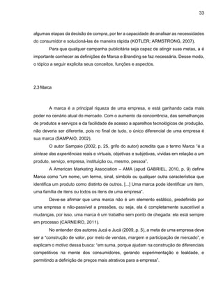 33
algumas etapas da decisão de compra, por ter a capacidade de analisar as necessidades
do consumidor e solucioná-las de maneira rápida (KOTLER; ARMSTRONG, 2007).
Para que qualquer campanha publicitária seja capaz de atingir suas metas, a é
importante conhecer as definições de Marca e Branding se faz necessária. Desse modo,
o tópico a seguir explicita seus conceitos, funções e aspectos.
2.3 Marca
A marca é a principal riqueza de uma empresa, e está ganhando cada mais
poder no cenário atual do mercado. Com o aumento da concorrência, das semelhanças
de produtos e serviços e da facilidade de acesso a aparelhos tecnológicos de produção,
não deveria ser diferente, pois no final de tudo, o único diferencial de uma empresa é
sua marca (SAMPAIO, 2002).
O autor Sampaio (2002, p. 25, grifo do autor) acredita que o termo Marca “é a
síntese das experiências reais e virtuais, objetivas e subjetivas, vividas em relação a um
produto, serviço, empresa, instituição ou, mesmo, pessoa”.
A American Marketing Association – AMA (apud GABRIEL, 2010, p. 9) define
Marca como “um nome, um termo, sinal, símbolo ou qualquer outra característica que
identifica um produto como distinto de outros. [...] Uma marca pode identificar um item,
uma família de itens ou todos os itens de uma empresa”.
Deve-se afirmar que uma marca não é um elemento estático, predefinido por
uma empresa e não-passível a pressões, ou seja, ela é completamente suscetível a
mudanças, por isso, uma marca é um trabalho sem ponto de chegada: ela está sempre
em processo (CARNEIRO, 2011).
No entender dos autores Jucá e Jucá (2009, p. 5), a meta de uma empresa deve
ser a “construção de valor, por meio de vendas, margem e participação de mercado”, e
explicam o motivo dessa busca: “em suma, porque ajudam na construção de diferenciais
competitivos na mente dos consumidores, gerando experimentação e lealdade, e
permitindo a definição de preços mais atrativos para a empresa”.
 