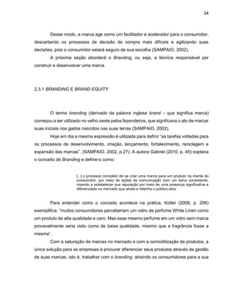 34
Desse modo, a marca age como um facilitador e acelerador para o consumidor,
descartando os processos de decisão de compra mais difíceis e agilizando suas
decisões, pois o consumidor estará seguro de sua escolha (SAMPAIO, 2002).
A próxima seção abordará o Branding, ou seja, a técnica responsável por
construir e desenvolver uma marca.
2.3.1 BRANDING E BRAND EQUITY
O termo branding (derivado da palavra inglesa brand – que significa marca)
começou a ser utilizado no velho oeste pelos fazendeiros, que significava o ato de marcar
suas iniciais nos gados nascidos nas suas terras (SAMPAIO, 2002).
Hoje em dia a mesma expressão é utilizada para definir “as tarefas voltadas para
os processos de desenvolvimento, criação, lançamento, fortalecimento, reciclagem e
expansão das marcas”. (SAMPAIO, 2002, p.27). A autora Gabriel (2010, p. 45) explana
o conceito de Branding e define-o como:
[...] o processo completo de se criar uma marca para um produto na mente do
consumidor, por meio de ações de comunicação com um tema consistente,
visando a estabelecer sua reputação por meio de uma presença significativa e
diferenciada no mercado que atraia e retenha o público-alvo.
Para entender como o conceito acontece na prática, Kotler (2008, p. 206)
exemplifica: “muitos consumidores perceberiam um vidro de perfume White Linen como
um produto de alta qualidade e caro. Mas esse mesmo perfume em um vidro sem marca
provavelmente seria visto como de baixa qualidade, mesmo que a fragrância fosse a
mesma”.
Com a saturação de marcas no mercado e com a comoditização de produtos, a
única solução para as empresas é procurar diferenciar seus produtos através da gestão
de suas marcas, isto é, trabalhar com o branding, atraindo os consumidores para a sua
 