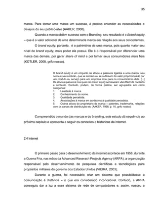 35
marca. Para tornar uma marca um sucesso, é preciso entender as necessidades e
desejos do seu público-alvo (AAKER, 2000).
Quando a marca obtém sucesso com o Branding, seu resultado é o Brand equity
– que é o valor adicional de uma determinada marca em relação aos seus concorrentes.
O brand equity, portanto, é o patrimônio de uma marca, pois quanto maior seu
nível de brand equity, mais poder ela possui. Ele é o responsável por diferenciar uma
marca das demais, por gerar share of mind e por tornar seus consumidores mais fieis
(KOTLER, 2008, grifo nosso).
O brand equity é um conjunto de ativos e passivos ligados a uma marca, seu
nome e seu símbolo, que se somam ou se subtraem do valor proporcionado por
um produto ou serviço para um empresa e/ou para os consumidores dela. [...]
Os ativos e passivos nos quais do brand equity se baseiam vão diferir de contexto
a contexto. Contudo, podem, de forma prática, ser agrupados em cinco
categorias:
1. Lealdade à marca.
2. Conhecimento do nome.
3. Qualidade percebida.
4. Associações à marca em acréscimo à qualidade percebida.
5. Outros ativos do proprietário da marca – patentes, trademarks, relações
com os canais de distribuição etc (AAKER, 1998, p. 16, grifo nosso).
Compreendido o mundo das marcas e do branding, este estudo dá sequência ao
próximo capítulo e apresenta a seguir os conceitos e históricos da internet.
2.4 Internet
O primeiro passo para o desenvolvimento da internet acontece em 1958, durante
a Guerra Fria, nas mãos da Advanced Reserach Projects Agency (ARPA), a organização
responsável pelo desenvolvimento de pesquisas científicas e tecnológicas para
propósitos militares do governo dos Estados Unidos (VIEIRA, 2003).
Durante a guerra, foi necessário criar um sistema que possibilitasse a
comunicação à distância – o que era considerado inconcebível. Contudo, a ARPA
conseguiu dar a luz a esse sistema de rede de computadores e, assim, nasceu a
 