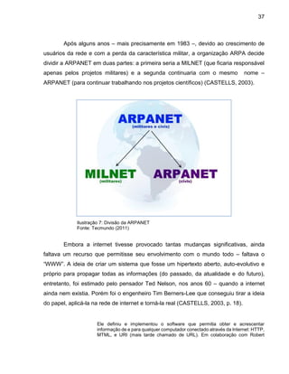37
Após alguns anos – mais precisamente em 1983 –, devido ao crescimento de
usuários da rede e com a perda da característica militar, a organização ARPA decide
dividir a ARPANET em duas partes: a primeira seria a MILNET (que ficaria responsável
apenas pelos projetos militares) e a segunda continuaria com o mesmo nome –
ARPANET (para continuar trabalhando nos projetos científicos) (CASTELLS, 2003).
Ilustração 7: Divisão da ARPANET
Fonte: Tecmundo (2011)
Embora a internet tivesse provocado tantas mudanças significativas, ainda
faltava um recurso que permitisse seu envolvimento com o mundo todo – faltava o
“WWW”. A ideia de criar um sistema que fosse um hipertexto aberto, auto-evolutivo e
próprio para propagar todas as informações (do passado, da atualidade e do futuro),
entretanto, foi estimado pelo pensador Ted Nelson, nos anos 60 – quando a internet
ainda nem existia. Porém foi o engenheiro Tim Berners-Lee que conseguiu tirar a ideia
do papel, aplicá-la na rede de internet e torná-la real (CASTELLS, 2003, p. 18).
Ele definiu e implementou o software que permitia obter e acrescentar
informação de e para qualquer computador conectado através da Internet: HTTP,
MTML, e URI (mais tarde chamado de URL). Em colaboração com Robert
 