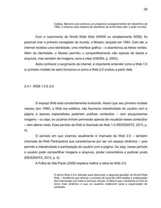 38
Cailliau, Berners-Lee construiu um programa navegador/editor em dezembro de
1990, e chamou esse sistema de hipertexto de world wide web, a rede mundial.
Com o nascimento da World Wide Web (WWW ou simplesmente WEB), foi
possível criar o primeiro navegador do mundo, o Mosaic, lançado em 1993. Com ele, a
internet recebeu uma identidade, uma interface gráfica – e abandonou as letras verdes.
Além da identidade, o Mosaic permitiu o compartilhamento não apenas de textos e
arquivos, mas também de imagens, sons e sites (VIEIRA, p. 2003).
Após conhecer o surgimento da internet, é importante entender como a Web 1.0
(o primeiro modelo de web) funcionou e como a Web 2.0 evoluiu a partir dele.
2.4.1 WEB 1.0 E 2.0
O espaço Web está constantemente evoluindo. Assim que seu primeiro modelo
nasceu (em 1990), a Web era estática, não favorecia interatividade do usuário com a
página e apenas especialistas poderiam publicar conteúdos – com pouquíssimas
imagens – ou seja, os usuários tinham permissão apenas de visualizar esses conteúdos
– sem alterar nada. Esse período da Web é chamado de Web 1.0 (REISSWITZ, 2013, p.
4).
O período em que vivemos atualmente é chamado de Web 2.0 – também
chamada de Web Participativa que caracteriza-se por ser um espaço dinâmico – pois
permite a interatividade e participação do usuário com a página. Ou seja, nesse período
o usuário pode compartilhar imagens e arquivos, postar comentários e publicar posts
(REISSWITZ, 2013, p. 4).
A Folha de São Paulo (2006) explana melhor a ideia de Web 2.0:
O termo Web 2.0 é utilizado para descrever a segunda geração da World Wide
Web -- tendência que reforça o conceito de troca de informações e colaboração
dos internautas com sites e serviços virtuais. A idéia é que o ambiente on-line se
torne mais dinâmico e que os usuários colaborem para a organização de
conteúdo.
 