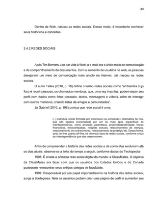 39
Dentro da Web, nasceu as redes sociais. Desse modo, é importante conhecer
seus históricos e conceitos.
2.4.2 REDES SOCIAIS
Após Tim Berners-Lee dar vida à Web, o e-mail era o único meio de comunicação
e de compartilhamento de documentos. Com o aumento de usuários na web, as pessoas
desejaram um meio de comunicação mais amplo na internet, daí nasceu as redes
sociais.
O autor Telles (2010, p. 18) define o termo redes sociais como “ambientes cujo
foco é reunir pessoas, os chamados membros, que, uma vez inscritos, podem expor seu
perfil com dados como fotos pessoais, textos, mensagens e vídeos, além de interagir
com outros membros, criando listas de amigos e comunidades”.
Já Gabriel (2010, p. 196) pontua que rede social é uma:
[...] estrutura social formada por indivíduos (ou empresas), chamados de nós,
que são ligados (conectados) por um ou mais tipos específicos de
interdependência, como amizade, parentesco, proximidade/afinidade, trocas
financeiras, ódios/antipatias, relações sexuais, relacionamento de crenças,
relacionamento de conhecimento, relacionamento de prestígio etc. Dessa forma,
tanto on-line quanto off-line, há diversos tipos de redes sociais, conforme o tipo
de interdependência que elas desenvolvem.
A fim de compreender a história das redes sociais e de como elas evoluíram até
os dias atuais, observa-se a linha do tempo a seguir, conforme dados do Techopedia:
1995: É criada a primeira rede social digital do mundo: a ClassMates. O objetivo
da ClassMates era fazer com que os usuários dos Estados Unidos e do Canadá
pudessem reencontrar seus antigos colegas de faculdade.
1997: Responsável por um papel importantíssimo na história das redes sociais,
surge a Sixdegress. Nela os usuários podiam criar uma página de perfil e aumentar sua
 