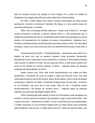 40
rede de contatos através dos amigos de seus amigos. Foi a partir do modelo da
Sixdegress (com página de perfil) que outras redes foram desenvolvidas.
De 1997 a 2004: Nesse meio tempo, diversos concorrentes de redes sociais
apareceram, incluindo os famosos Friendster, My Space e a rede social focada em
assuntos profissionais, o Linkedin.
2004: Com a revolução da Web nesse ano – dando início à Web 2.0 – as redes
sociais começaram a dominar a internet. Gabriel (2010, p. 193) fundamenta que "a
plataforma participativa da web 2.0, possibilitada pela difusão da banda larga em grande
escala e do barateamento do hardware de acesso (computadores, notebooks etc.),
forneceu o ambiente propício ao florescimento das redes sociais on-line". No meio dessa
revolução, nasceu uma rede social que seria um grande fenômeno pelo mundo todo, o
Orkut.
O desenvolvedor do Orkut – Orkut Büyükkokten – desenvolveu essa rede com o
objetivo de fazer com que os usuários criassem novas amizades virtualmente.
Büyükkokten focou a rede social no povo americano, no entanto, o Orkut acabou fazendo
mais sucesso no Brasil e na Índia. No seu auge (em 2010), a rede social contava com
cerca de 52 milhões de usuários apenas no Brasil – segundo dados da pesquisa
realizada pelo Ibope Nielsen em 2010.
Nesse mesmo ano, outra rede social importantíssima era criada por Mark
Zuckerberg: o Facebook. No início do projeto, o plano era funcionar como uma rede
social apenas para os alunos de Harvard. Algum tempo depois, várias outras faculdades
começaram a utilizá-lo. Em 2006, o Facebook foi aberto para o mundo todo – tornando-
se um fenômeno que dura até os dias atuais. Hoje em dia, o Facebook possui
aproximadamente 1.28 bilhões de usuários ativos – segundo dados da pesquisa
realizada em junho pelo site Digital Insights (2014).
2006: Caracterizada pela rapidez do fluxo de informações e pela obrigação dos
usuários a criarem posts com somente 140 caracteres, surge a rede social Twitter. Com
o passar dos anos – exatamente em 2009 – e com o crescimento de sua popularização,
o Twitter conquistou um dos primeiros lugares entre as redes sociais mais acessadas
pelos brasileiros. Hoje em dia, o Twitter possui mais de 1 bilhão de usuários totais, com
 
