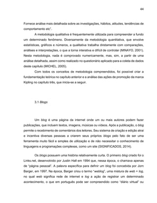 44
Fornece análise mais detalhada sobre as investigações, hábitos, atitudes, tendências de
comportamento etc”.
A metodologia qualitativa é frequentemente utilizada para compreender a fundo
um determinado fenômeno. Diversamente da metodologia quantitativa, que envolve
estatísticas, gráficos e números, a qualitativa trabalha diretamente com comparações,
análises e interpretações, o que a torna interativa e difícil de controlar (MINAYO, 2001).
Nesta metodologia, nada é comprovado numericamente, mas, sim, a partir de uma
análise detalhada, assim como realizado no questionário aplicado para a coleta de dados
deste capítulo (MICHEL, 2005).
Com todos os conceitos de metodologia compreendidos, foi possível criar a
fundamentação teórica no capítulo anterior e a análise das ações de promoção da marca
Kipling no capítulo três, que inicia-se a seguir.
3.1 Blogs
Um blog é uma página da internet onde um ou mais autores podem fazer
publicações, que incluem textos, imagens, músicas ou vídeos. Após a publicação, o blog
permite o recebimento de comentários dos leitores. Seu sistema de criação e edição atrai
e incentiva diversas pessoas a criarem seus próprios blogs pelo fato de ser uma
ferramenta muito fácil e simples de utilização e de não necessitar o conhecimento de
linguagens e programações complexas, como um site (SIGNIFICADOS, 2014).
Os blogs possuem uma história relativamente curta. O primeiro blog criado foi o
Links.net, desenvolvido por Justin Hall em 1994 que, nessa época, o chamava apenas
de “página pessoal”. A palavra específica para definir um blog foi concebida por Jorn
Barger, em 1997. Na época, Barger criou o termo “weblog”, uma mistura de web + log,
no qual web significa rede de internet e log a ação de registrar um determinado
acontecimento, o que em português pode ser compreendido como “diário virtual” ou
 